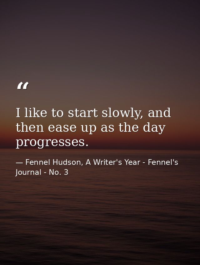 I like to start slowly, and then ease up as the day progresses. — Fennel Hudson, A Writer's Year - Fennel's Journal - No. 3