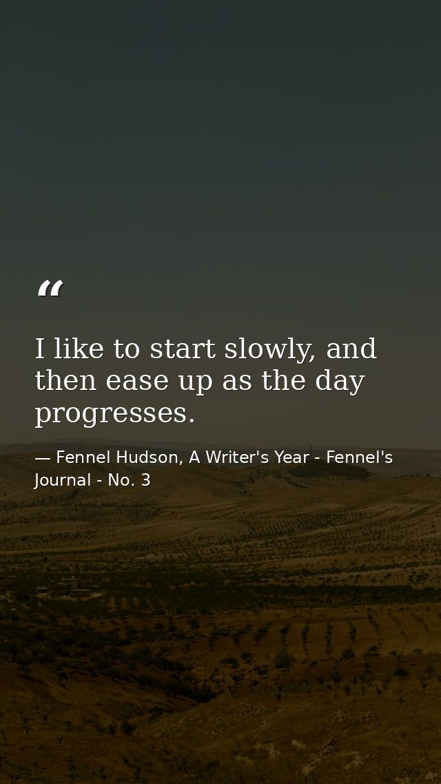 I like to start slowly, and then ease up as the day progresses. — Fennel Hudson, A Writer's Year - Fennel's Journal - No. 3