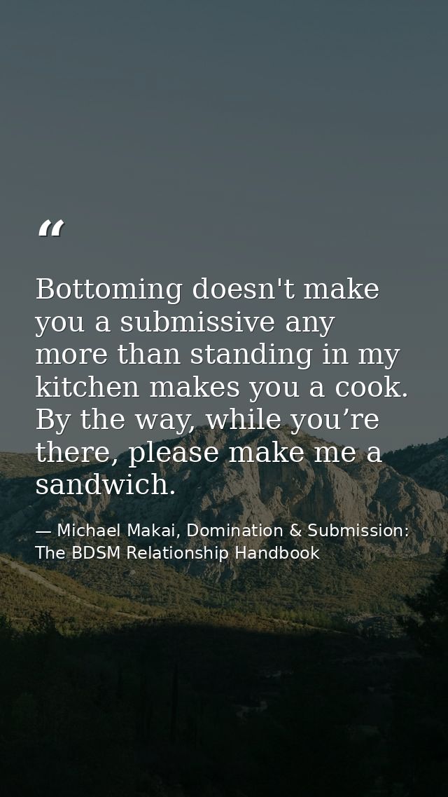 Bottoming doesn't make you a submissive any more than standing in my kitchen makes you a cook. By the way, while you’re  — Michael Makai, Domination & Submission: The BDSM Relationship Handbook