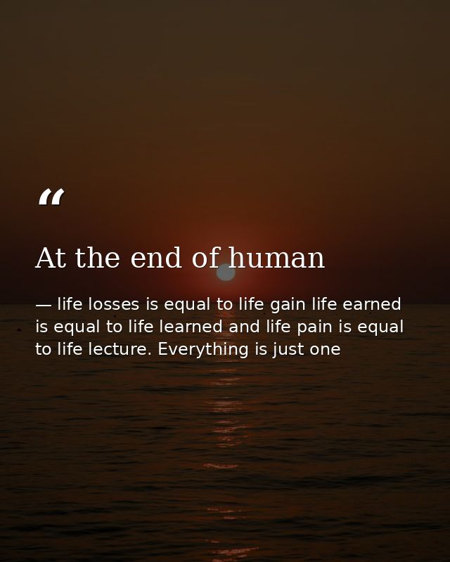At the end of human — life losses is equal to life gain life earned is equal to life learned and life pain is equal to life lecture. Everything is just one