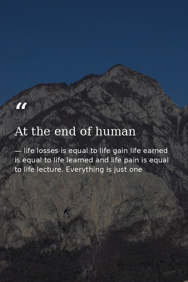 At the end of human — life losses is equal to life gain life earned is equal to life learned and life pain is equal to life lecture. Everything is just one