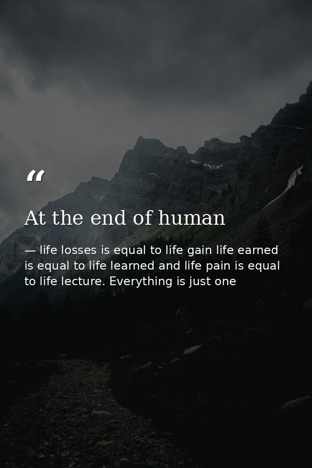 At the end of human — life losses is equal to life gain life earned is equal to life learned and life pain is equal to life lecture. Everything is just one