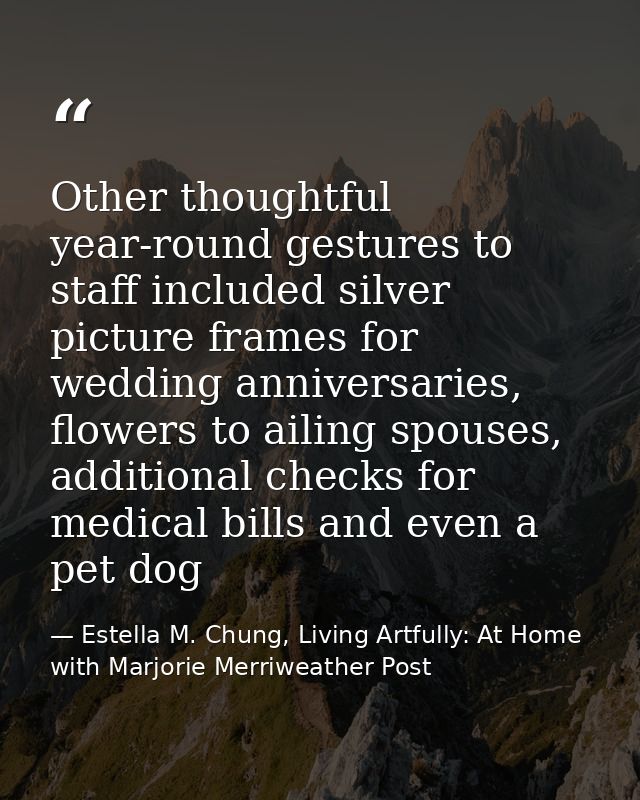 Other thoughtful year-round gestures to staff included silver picture frames for wedding anniversaries, flowers to ailin — Estella M. Chung, Living Artfully: At Home with Marjorie Merriweather Post