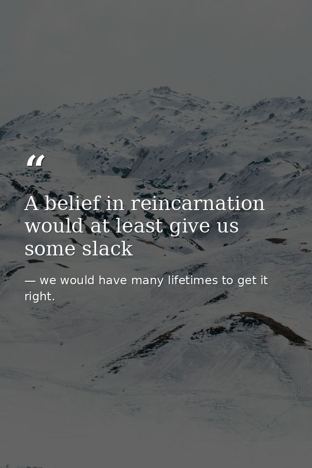A belief in reincarnation would at least give us some slack — we would have many lifetimes to get it right.