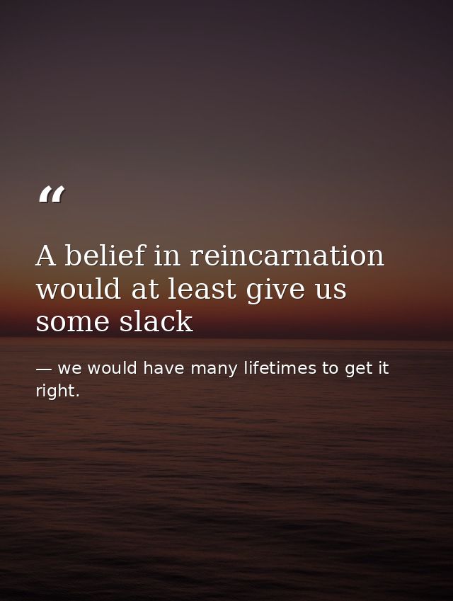 A belief in reincarnation would at least give us some slack — we would have many lifetimes to get it right.