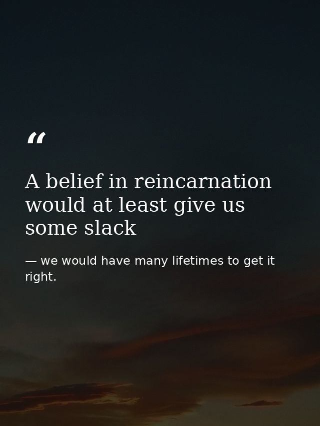 A belief in reincarnation would at least give us some slack — we would have many lifetimes to get it right.