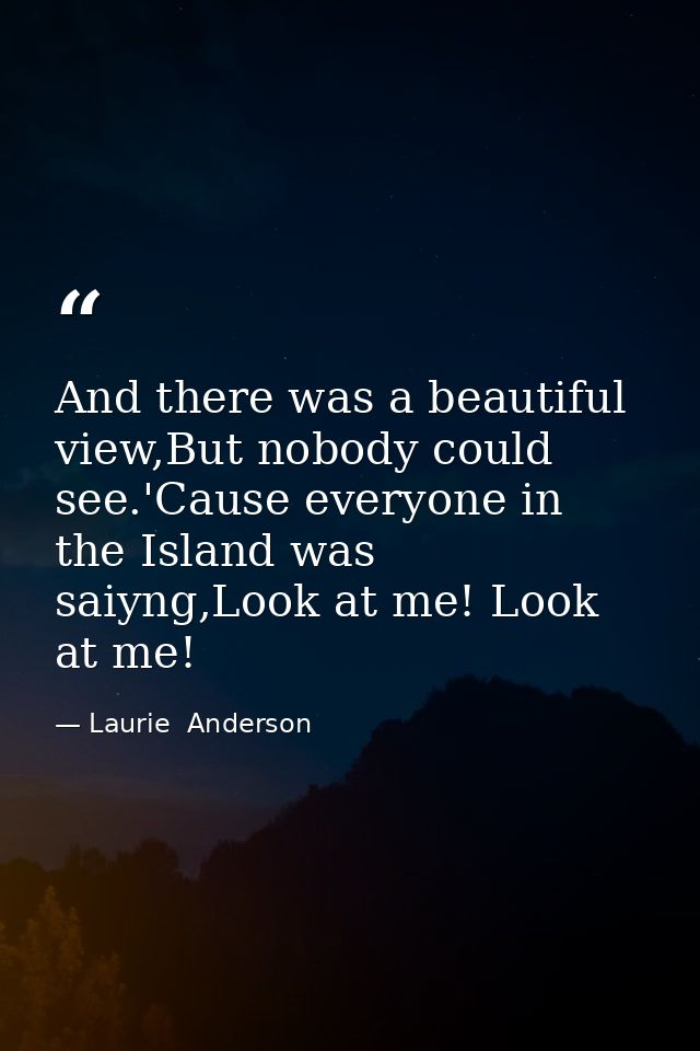 And there was a beautiful view,But nobody could see.'Cause everyone in the Island was saiyng,Look at me! Look at me! — Laurie  Anderson