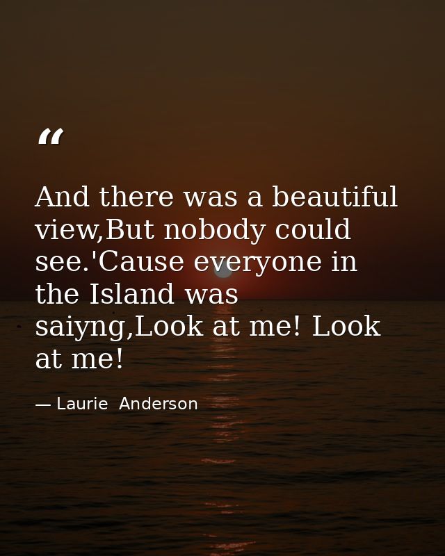 And there was a beautiful view,But nobody could see.'Cause everyone in the Island was saiyng,Look at me! Look at me! — Laurie  Anderson