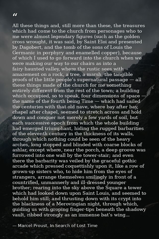 All these things and, still more than these, the treasures which had come to the church from personages who to me were a — Marcel Proust, In Search of Lost Time