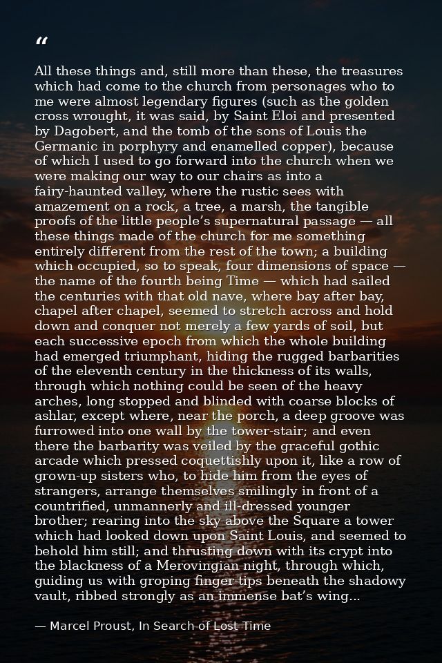 All these things and, still more than these, the treasures which had come to the church from personages who to me were a — Marcel Proust, In Search of Lost Time