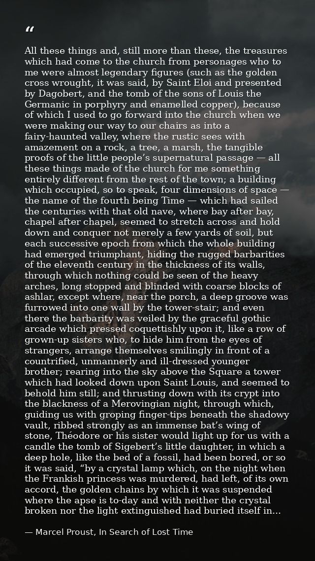 All these things and, still more than these, the treasures which had come to the church from personages who to me were a — Marcel Proust, In Search of Lost Time
