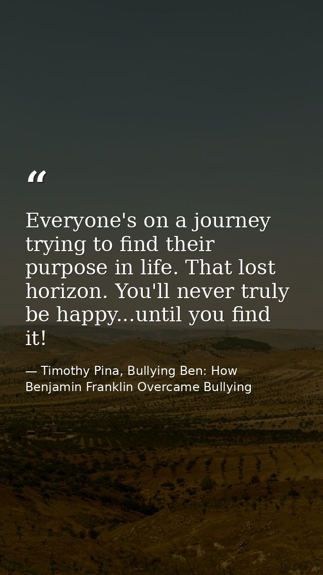 Everyone's on a journey trying to find their purpose in life. That lost horizon. You'll never truly be happy...until you — Timothy Pina, Bullying Ben: How Benjamin Franklin Overcame Bullying