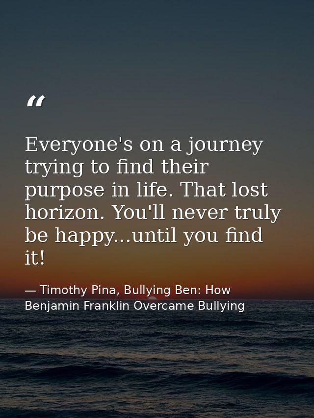 Everyone's on a journey trying to find their purpose in life. That lost horizon. You'll never truly be happy...until you — Timothy Pina, Bullying Ben: How Benjamin Franklin Overcame Bullying