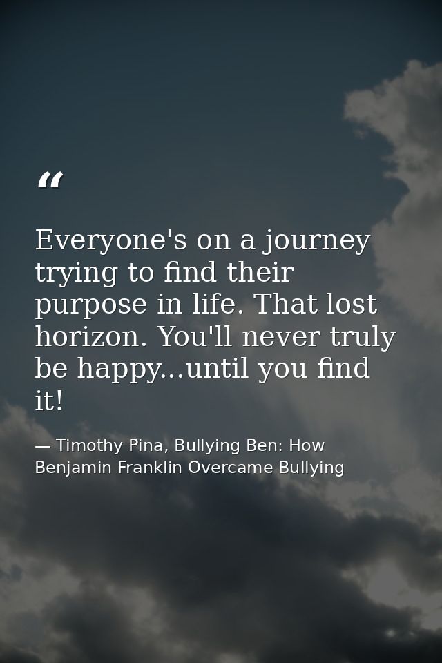 Everyone's on a journey trying to find their purpose in life. That lost horizon. You'll never truly be happy...until you — Timothy Pina, Bullying Ben: How Benjamin Franklin Overcame Bullying