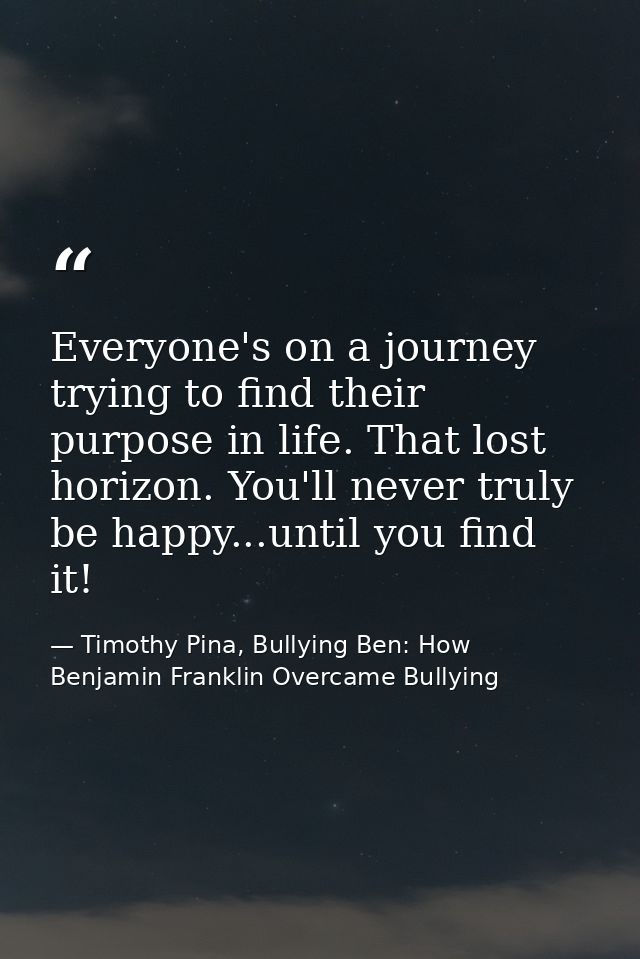 Everyone's on a journey trying to find their purpose in life. That lost horizon. You'll never truly be happy...until you — Timothy Pina, Bullying Ben: How Benjamin Franklin Overcame Bullying