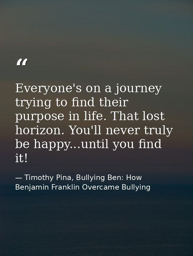 Everyone's on a journey trying to find their purpose in life. That lost horizon. You'll never truly be happy...until you — Timothy Pina, Bullying Ben: How Benjamin Franklin Overcame Bullying