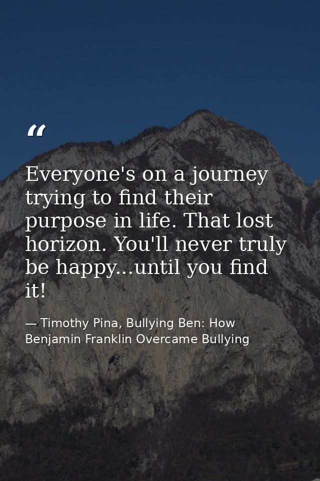 Everyone's on a journey trying to find their purpose in life. That lost horizon. You'll never truly be happy...until you — Timothy Pina, Bullying Ben: How Benjamin Franklin Overcame Bullying