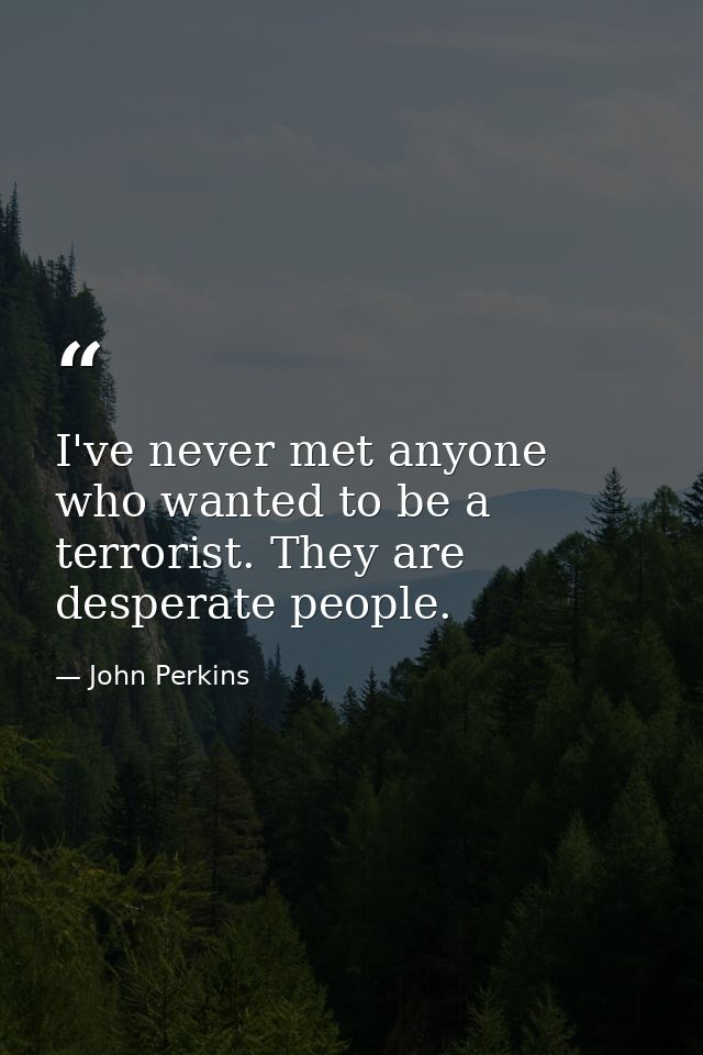 I've never met anyone who wanted to be a terrorist. They are desperate people. — John Perkins