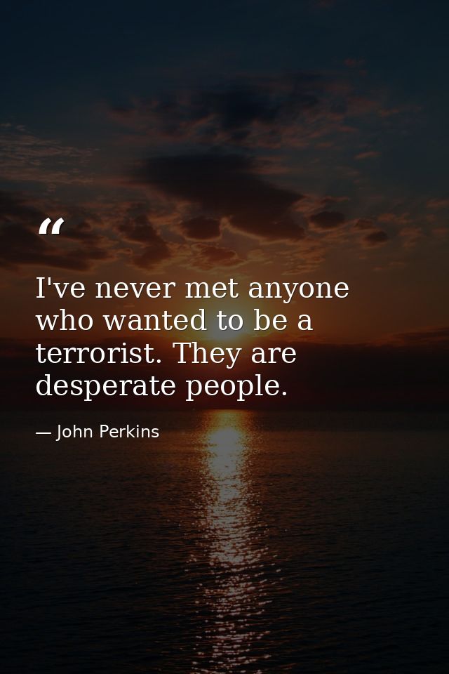 I've never met anyone who wanted to be a terrorist. They are desperate people. — John Perkins