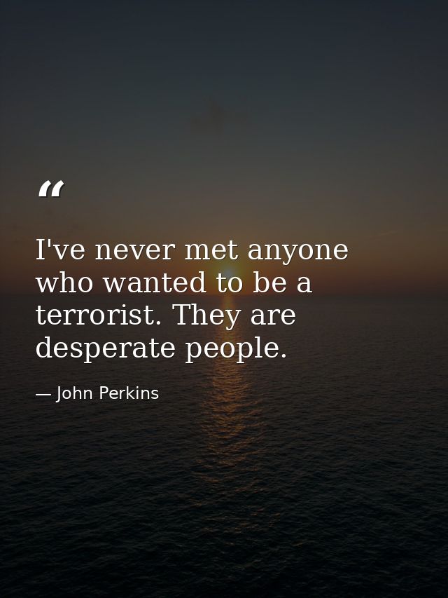 I've never met anyone who wanted to be a terrorist. They are desperate people. — John Perkins