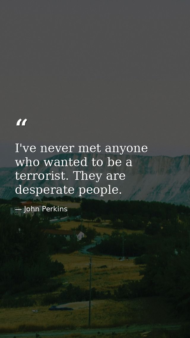 I've never met anyone who wanted to be a terrorist. They are desperate people. — John Perkins