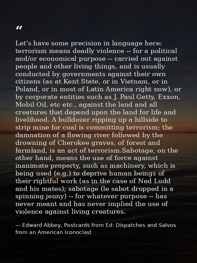 Let's have some precision in language here: terrorism means deadly violence -- for a political and/or economical purpose — Edward Abbey, Postcards from Ed: Dispatches and Salvos from an American Iconoclast