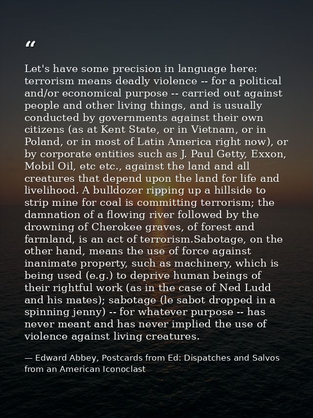 Let's have some precision in language here: terrorism means deadly violence -- for a political and/or economical purpose — Edward Abbey, Postcards from Ed: Dispatches and Salvos from an American Iconoclast