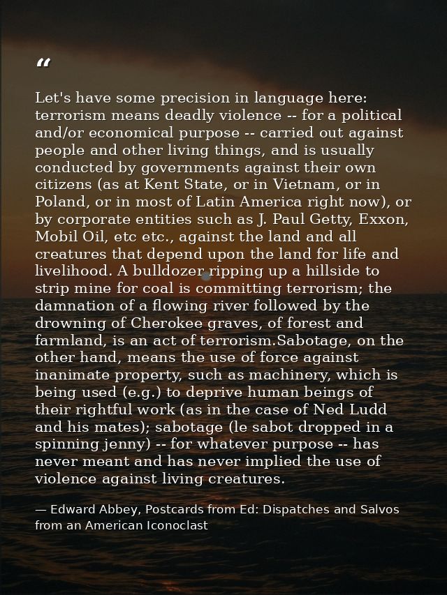 Let's have some precision in language here: terrorism means deadly violence -- for a political and/or economical purpose — Edward Abbey, Postcards from Ed: Dispatches and Salvos from an American Iconoclast