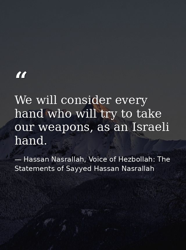 We will consider every hand who will try to take our weapons, as an Israeli hand. — Hassan Nasrallah, Voice of Hezbollah: The Statements of Sayyed Hassan Nasrallah