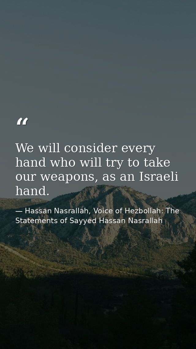 We will consider every hand who will try to take our weapons, as an Israeli hand. — Hassan Nasrallah, Voice of Hezbollah: The Statements of Sayyed Hassan Nasrallah