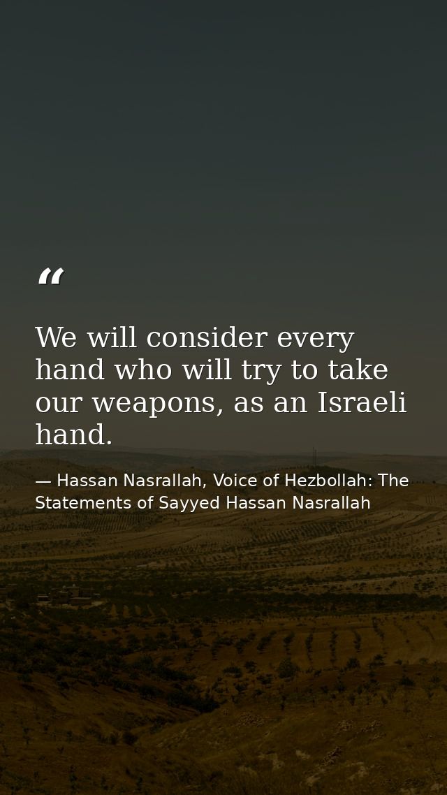 We will consider every hand who will try to take our weapons, as an Israeli hand. — Hassan Nasrallah, Voice of Hezbollah: The Statements of Sayyed Hassan Nasrallah