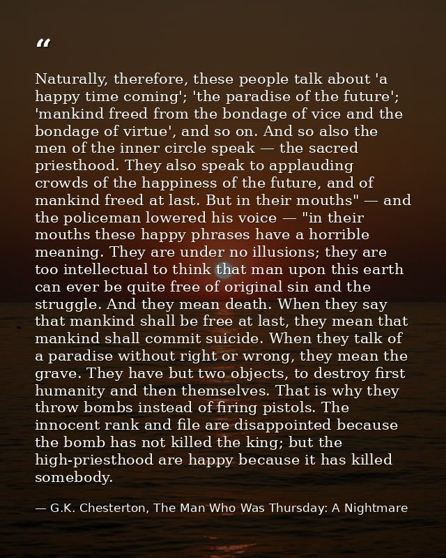 Naturally, therefore, these people talk about 'a happy time coming'; 'the paradise of the future'; 'mankind freed from t — G.K. Chesterton, The Man Who Was Thursday: A Nightmare