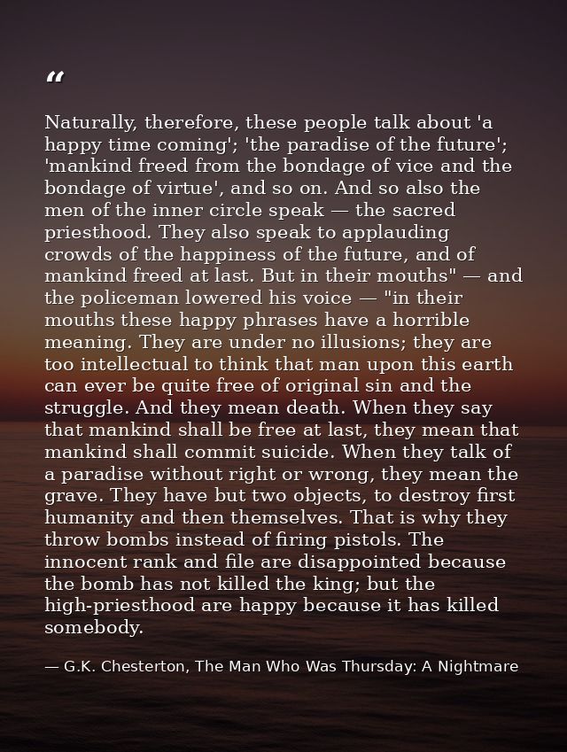 Naturally, therefore, these people talk about 'a happy time coming'; 'the paradise of the future'; 'mankind freed from t — G.K. Chesterton, The Man Who Was Thursday: A Nightmare