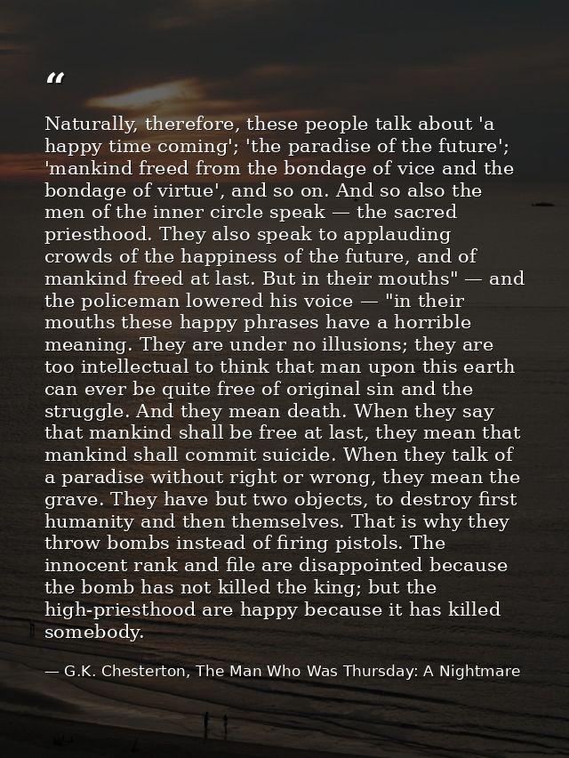 Naturally, therefore, these people talk about 'a happy time coming'; 'the paradise of the future'; 'mankind freed from t — G.K. Chesterton, The Man Who Was Thursday: A Nightmare
