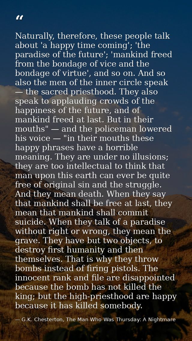 Naturally, therefore, these people talk about 'a happy time coming'; 'the paradise of the future'; 'mankind freed from t — G.K. Chesterton, The Man Who Was Thursday: A Nightmare
