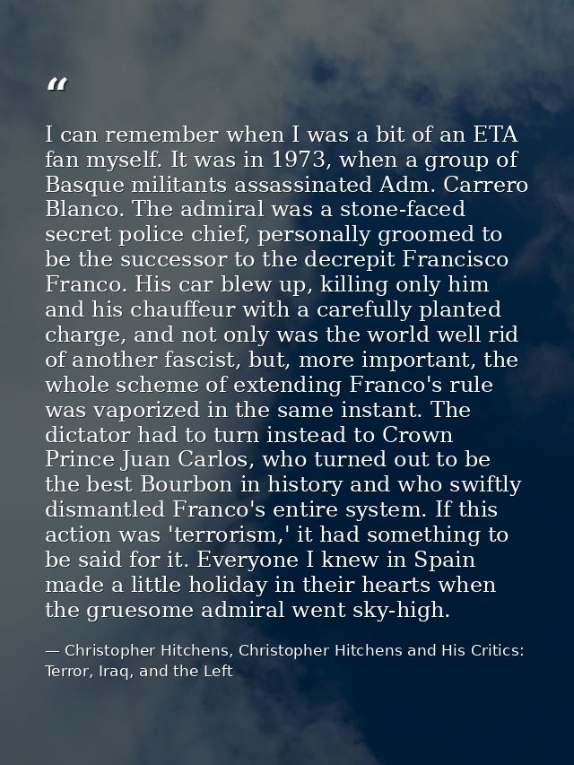 I can remember when I was a bit of an ETA fan myself. It was in 1973, when a group of Basque militants assassinated Adm. — Christopher Hitchens, Christopher Hitchens and His Critics: Terror, Iraq, and the Left