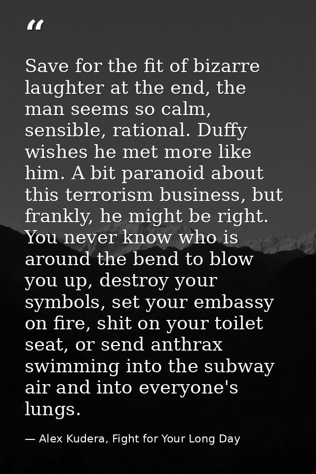 Save for the fit of bizarre laughter at the end, the man seems so calm, sensible, rational. Duffy wishes he met more lik — Alex Kudera, Fight for Your Long Day