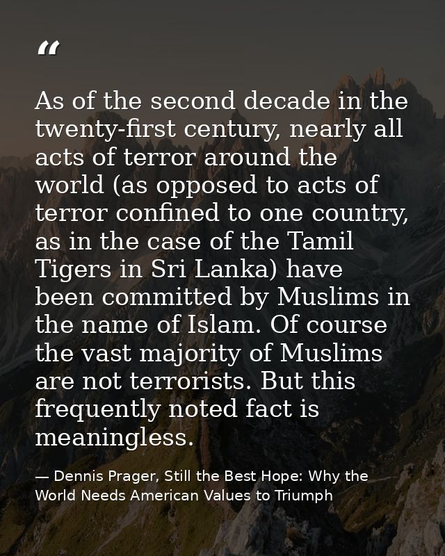 As of the second decade in the twenty-first century, nearly all acts of terror around the world (as opposed to acts of t — Dennis Prager, Still the Best Hope: Why the World Needs American Values to Triumph