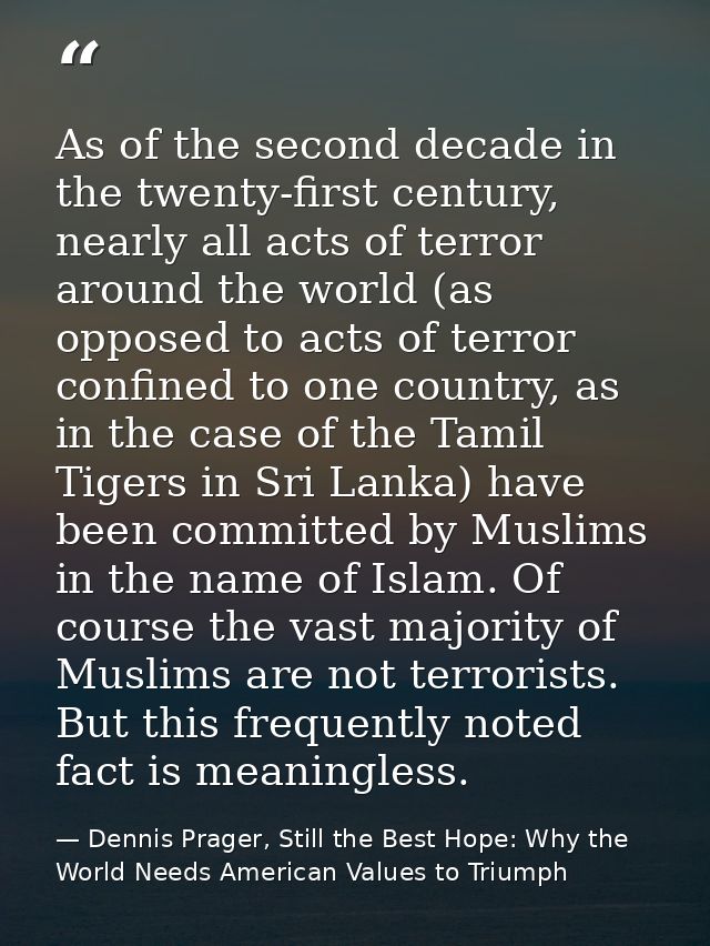 As of the second decade in the twenty-first century, nearly all acts of terror around the world (as opposed to acts of t — Dennis Prager, Still the Best Hope: Why the World Needs American Values to Triumph
