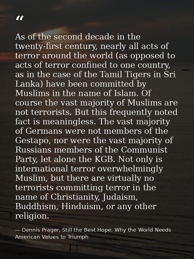 As of the second decade in the twenty-first century, nearly all acts of terror around the world (as opposed to acts of t — Dennis Prager, Still the Best Hope: Why the World Needs American Values to Triumph