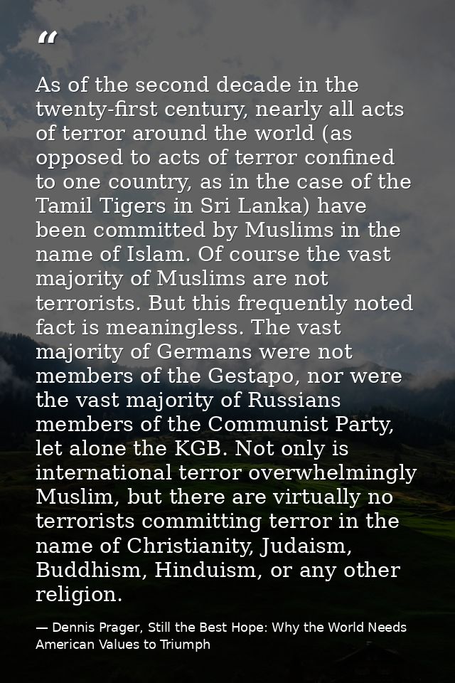 As of the second decade in the twenty-first century, nearly all acts of terror around the world (as opposed to acts of t — Dennis Prager, Still the Best Hope: Why the World Needs American Values to Triumph