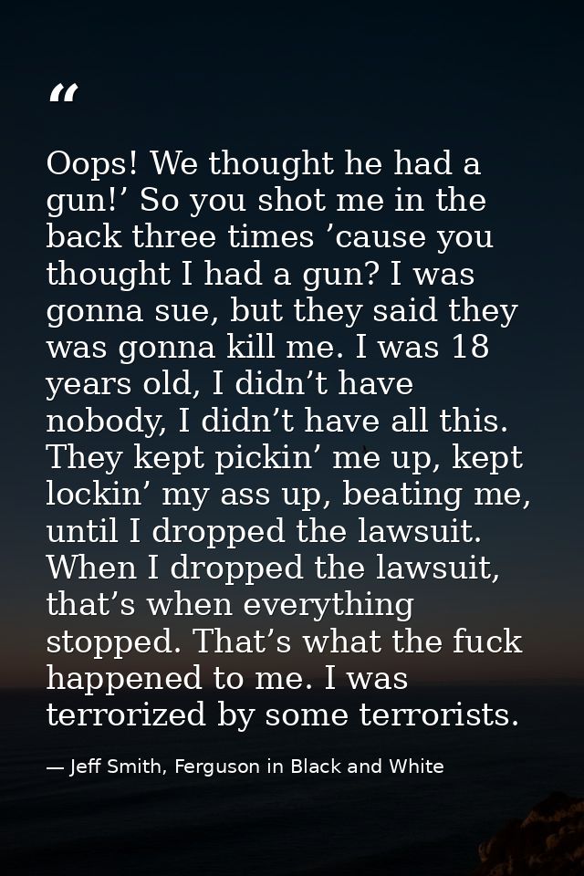 Oops! We thought he had a gun!’ So you shot me in the back three times ’cause you thought I had a gun? I was gonna sue,  — Jeff Smith, Ferguson in Black and White