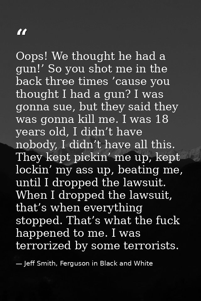 Oops! We thought he had a gun!’ So you shot me in the back three times ’cause you thought I had a gun? I was gonna sue,  — Jeff Smith, Ferguson in Black and White