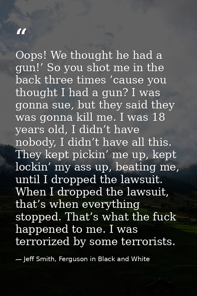 Oops! We thought he had a gun!’ So you shot me in the back three times ’cause you thought I had a gun? I was gonna sue,  — Jeff Smith, Ferguson in Black and White