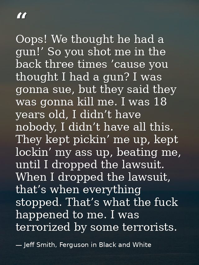 Oops! We thought he had a gun!’ So you shot me in the back three times ’cause you thought I had a gun? I was gonna sue,  — Jeff Smith, Ferguson in Black and White