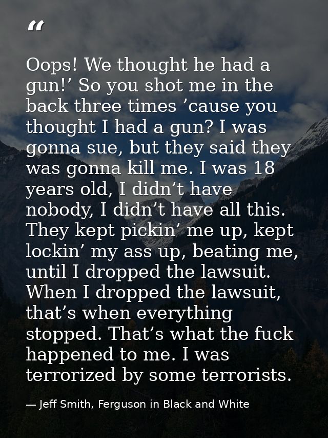 Oops! We thought he had a gun!’ So you shot me in the back three times ’cause you thought I had a gun? I was gonna sue,  — Jeff Smith, Ferguson in Black and White