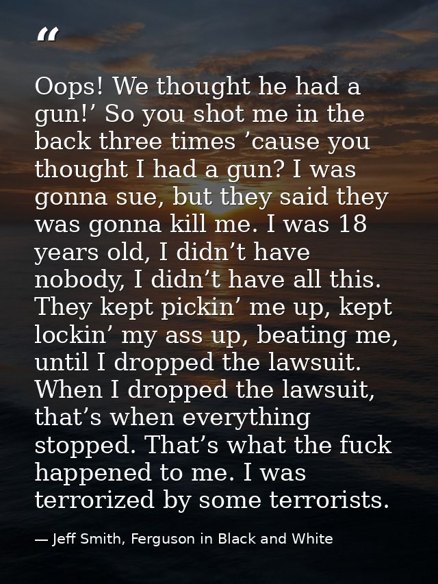 Oops! We thought he had a gun!’ So you shot me in the back three times ’cause you thought I had a gun? I was gonna sue,  — Jeff Smith, Ferguson in Black and White