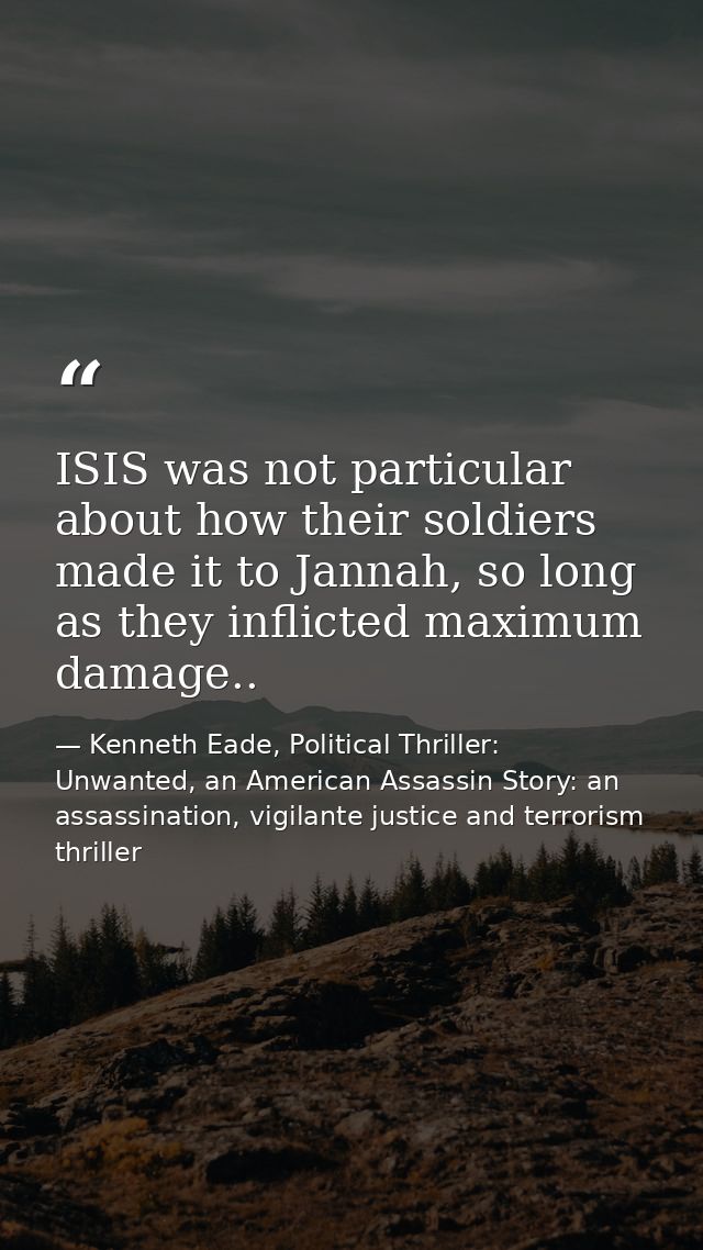 ISIS was not particular about how their soldiers made it to Jannah, so long as they inflicted maximum damage.. — Kenneth Eade, Political Thriller: Unwanted, an American Assassin Story: an assassination, vigilante justice and terrorism thriller