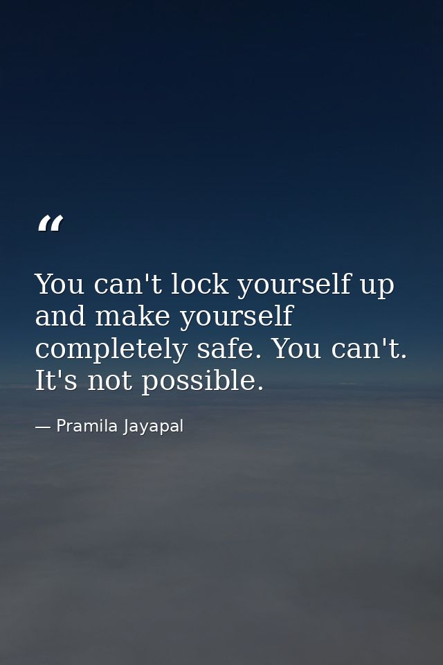 You can't lock yourself up and make yourself completely safe. You can't. It's not possible. — Pramila Jayapal