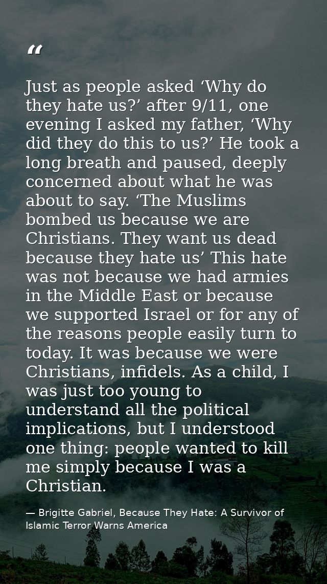 Just as people asked ‘Why do they hate us?’ after 9/11, one evening I asked my father, ‘Why did they do this to us?’ He  — Brigitte Gabriel, Because They Hate: A Survivor of Islamic Terror Warns America